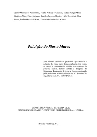 Leomir Marques do Nascimento, Mayke Wallace F. Calassio, Marcus Rangel Matos
Medeiros, Naton Fleury de Jesus, Leandro Pacheco Moreira, Hélio Roberto da Silva
Junior , Luciano Ferraz da Silva, Thindaro Fernando de S. Castro

Poluição de Rios e Mares

Este trabalho estudou os problemas que envolve a
poluição dos rios e mares do nosso planeta, bem como,
as causas e conseqüências trazidas com o efeito da
poluição hídrica. Estudo voltado á disciplina de
Sistema de Tratamento de Água e Esgoto, ministrada
pela professora Manuela Gontijo no 8º Semestre de
engenharia civil 2013 no UNIPLAN.

DEPARTAMENTO DE ENGENHARIA CIVIL
CENTRO UNIVERSITÁRIO PLANALTO DO DISTRITO FEDERAL - UNIPLAN

Brasília, outubro de 2013

 