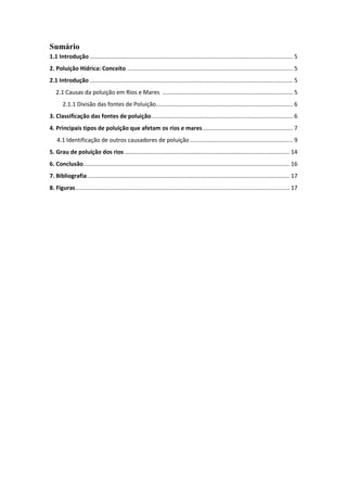 Sumário
1.1 Introdução .............................................................................................................................. 5
2. Poluição Hídrica: Conceito ....................................................................................................... 5
2.1 Introdução .............................................................................................................................. 5
2.1 Causas da poluição em Rios e Mares ................................................................................. 5
2.1.1 Divisão das fontes de Poluição ..................................................................................... 6
3. Classificação das fontes de poluição ........................................................................................ 6
4. Principais tipos de poluição que afetam os rios e mares ........................................................ 7
4.1 Identificação de outros causadores de poluição ................................................................ 9
5. Grau de poluição dos rios ....................................................................................................... 14
6. Conclusão ................................................................................................................................ 16
7. Bibliografia .............................................................................................................................. 17
8. Figuras ..................................................................................................................................... 17

 