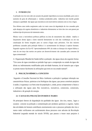 1. INTRODUÇÃO
A poluição nos rios tem sido um assunto de grande importância na nossa atualidade, pois com o
aumento do grau de urbanização e resíduos produzidos pelas industrias tem trazido grande
ameaças a qualidade das águas que encontra-se em reservatórios naturais com os rios e lagos.
Nos últimos anos tenha surgimento cada vez mais casos de degradação de rios causados pela
ação despejos de esgotos domésticos e industriais diretamente no leito dos rios sem passar por
nenhum tipo de processo de tratamento antes.
Muitas vezes a inexistência políticas publicas na área de saneamento das cidades implica o
lançamento destas águas e deste material diretamente no solo das vizinhanças ou em sua
canalização de forma irregular para os cursos d’água mais próximos. Um dos maiores
problemas causados pela poluição hídrica é o acometimento de doenças à espécie humana.
Segundo registros da Eco-92 “aproximadamente 80% de todas as doenças de origem hídrica e
mais de um terço das mortes em países em desenvolvimento são causadas pelo consumo de
água contaminada".

A Organização Mundial de Saúde defini a poluição das águas doces da seguinte forma:
"Um curso de água considera-se poluído logo que a composição ou estado da água são
direta ou indiretamente modificados pela atividade humana, de tal maneira que a água
se presta menos facilmente às utilizações que teria no seu estado natural".
2. POLUIÇÃO HÍDRICA: CONCEITO
Segundo o Conselho Nacional do Meio Ambiente a poluição é qualquer alteração nas
características físicas, químicas e/ou biológicas das águas, que possa constituir prejuízo
à saúde, à segurança e ao bem estar da população e, ainda, possa comprometer a fauna e
a utilização das águas para fins recreativos, recreativos, comerciais, comerciais,
industriais e de geração de energia.
2.1 CAUSAS DA POLUIÇÃO EM RIOS E MARES
Os principais fatores de degradação da qualidade das águas dos rios, mares, lagos e
oceanos consiste na poluição e contaminação por produtos químicos e esgotos. Ações
das atividades do homem contribuem enormemente com o processo poluição dos rios e
mares onde verificamos um aceleramento desse processo com advento da Revolução
Industrial (segunda metade do século XVIII), que passou a trazer mais prejuízo à
5

 