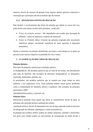natureza, através do aumento da geração lixos, esgotos, dejetos químicos industriais e
mineração que a princípios não havia nenhum tipo de controle.
2.1.1

DIVISÃO DAS FONTES DE POLUIÇÃO

Para facilitar o monitoramento das fontes de poluição que afetam os cursos dos rios,
pode dividir essas fontes em dois tipos principais, sendo elas:
Fontes de poluição pontual : São degradações provocadas pela descargas de
efluentes a partir de industrias e estações de tratamento.
Fontes de Poluição difusa: Consiste nas poluição originada pelo escoamento
superficial urbano, escoamento superficial de áreas agrícolas e deposição
atmosférica.
Dentre os elementos de poluição identificados nas fontes a cima destaca-se as abaixo as
que provocam maiores impactos na qualidade dos rios e mares.
3. CLASSIFICAÇÃO DOS TIPOS DE POLUIÇÃO:
Poluição Química
Dois tipos de poluentes caracterizam a poluição química:
a) biodegradáveis: são produtos químicos que ao final de um tempo, são decompostos
pela ação de bactérias. São exemplos de poluentes biodegradáveis os detergentes,
inseticidas, fertilizantes, petróleo, etc.
b) persistentes: são produtos químicos que se mantém por longo tempo no meio
ambiente e nos organismos vivos. Estes poluentes podem causar graves problemas
como a contaminação de alimentos, peixes e crustáceos. São exemplos de poluentes
persistentes o DDT
(diclodifenitricloroetano), o mercúrio, etc.
Poluição Física
Denomina-se poluição física aquela que altera as características físicas da água, as
principais são: poluição térmica e poluição por sólidos.
a) poluição térmica: decorre do lançamento nos rios da água aquecida usada no processo
de refrigeração de refinarias, siderúrgicas e usinas termoelétricas.
b) poluição por resíduos sólidos: podem ser sólidos suspensos, coloidais e dissolvidos.
Em geral esses sólidos podem ser provenientes de ressuspensão de fundo devido à

6

 