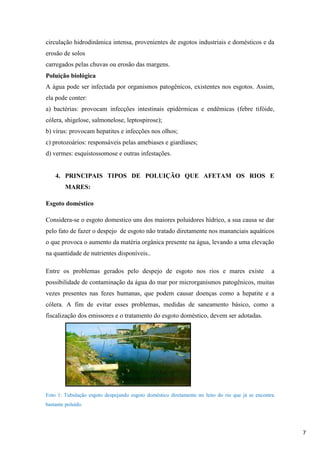circulação hidrodinâmica intensa, provenientes de esgotos industriais e domésticos e da
erosão de solos
carregados pelas chuvas ou erosão das margens.
Poluição biológica
A água pode ser infectada por organismos patogênicos, existentes nos esgotos. Assim,
ela pode conter:
a) bactérias: provocam infecções intestinais epidérmicas e endêmicas (febre tifóide,
cólera, shigelose, salmonelose, leptospirose);
b) vírus: provocam hepatites e infecções nos olhos;
c) protozoários: responsáveis pelas amebiases e giardíases;
d) vermes: esquistossomose e outras infestações.

4. PRINCIPAIS TIPOS DE POLUIÇÃO QUE AFETAM OS RIOS E
MARES:
Esgoto doméstico
Considera-se o esgoto domestico uns dos maiores poluidores hídrico, a sua causa se dar
pelo fato de fazer o despejo de esgoto não tratado diretamente nos mananciais aquáticos
o que provoca o aumento da matéria orgânica presente na água, levando a uma elevação
na quantidade de nutrientes disponíveis..
Entre os problemas gerados pelo despejo de esgoto nos rios e mares existe

a

possibilidade de contaminação da água do mar por microrganismos patogênicos, muitas
vezes presentes nas fezes humanas, que podem causar doenças como a hepatite e a
cólera. A fim de evitar esses problemas, medidas de saneamento básico, como a
fiscalização dos emissores e o tratamento do esgoto doméstico, devem ser adotadas.

Foto 1: Tubulação esgoto despejando esgoto doméstico diretamente no leito do rio que já se encontra
bastante poluído.

7

 