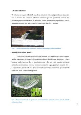 Efluentes industriais
Os efluente de origem industrial, que são as principais fontes de poluição das águas dos
rios. A maioria das unidades industriais utilizam água em quantidade variável nos
diferentes processos de fabrico. Os principais fatores poluentes são o petróleo, o carvão,
as indústrias químicas e as que utilizam como matéria-prima a celulose.

Foto 2: Efluentes industriais lançados em rios sem antes passar por processo de tratamento

A poluição de origem química
Proveniente essencialmente de certos produtos utilizados na agricultura,como os
adubs, inseticidas e dejetos de origem animal, alem de fertilizantes, detergentes . Outro
bastante usado também são os agrotóxicos que

são uns

dos grandes problemas

ambientais assim como a escassez dos recursos naturais (água, petróleo, minerais etc) e
o aquecimento global, tudo isso fruto da sociedade industrial consumista que não reflete
sobre suas ações e impactos no planeta.

Foto 3: Processo de aplicação de agrotóxicos, uso de agrotóxicos representa a maior fonte de poluição
ambiental no Brasil

8

 