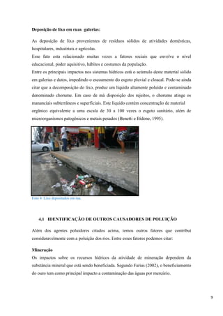 Deposição de lixo em ruas galerias:
As deposição de lixo provenientes de resíduos sólidos de atividades domésticas,
hospitalares, industriais e agrícolas.
Esse fato esta relacionado muitas vezes a fatores sociais que envolve o nível
educacional, poder aquisitivo, hábitos e costumes da população.
Entre os principais impactos nos sistemas hídricos está o acúmulo deste material sólido
em galerias e dutos, impedindo o escoamento do esgoto pluvial e cloacal. Pode-se ainda
citar que a decomposição do lixo, produz um líquido altamente poluído e contaminado
denominado chorume. Em caso de má disposição dos rejeitos, o chorume atinge os
mananciais subterrâneos e superficiais. Este líquido contém concentração de material
orgânico equivalente a uma escala de 30 a 100 vezes o esgoto sanitário, além de
microorganismos patogênicos e metais pesados (Benetti e Bidone, 1995).

Foto 4: Lixo depositados em rua.

4.1 IDENTIFICAÇÃO DE OUTROS CAUSADORES DE POLUIÇÃO
Além dos agentes poluidores citados acima, temos outros fatores que contribui
consideravelmente com a poluição dos rios. Entre esses fatores podemos citar:
Mineração
Os impactos sobre os recursos hídricos da atividade de mineração dependem da
substância mineral que está sendo beneficiada. Segundo Farias (2002), o beneficiamento
do ouro tem como principal impacto a contaminação das águas por mercúrio.

9

 