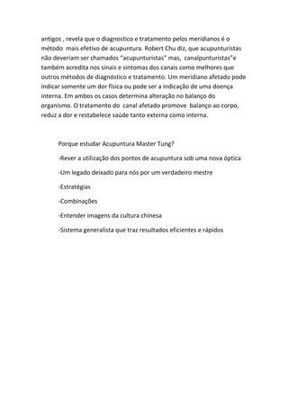 antigos , revela que o diagnostico e tratamento pelos meridianos é o
método mais efetivo de acupuntura. Robert Chu diz, que acupunturistas
não deveriam ser chamados “acupunturistas” mas, canalpunturistas”e
também acredita nos sinais e sintomas dos canais como melhores que
outros métodos de diagnóstico e tratamento. Um meridiano afetado pode
indicar somente um dor física ou pode ser a indicação de uma doença
interna. Em ambos os casos determina alteração no balanço do
organismo. O tratamento do canal afetado promove balanço ao corpo,
reduz a dor e restabelece saúde tanto externa como interna.

Porque estudar Acupuntura Master Tung?
-Rever a utilização dos pontos de acupuntura sob uma nova óptica
-Um legado deixado para nós por um verdadeiro mestre
-Estratégias
-Combinações
-Entender imagens da cultura chinesa
-Sistema generalista que traz resultados eficientes e rápidos

 