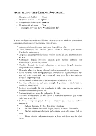 RECEPTORES DE SUPERFÍCIESENSAÇÃO PERCEBIDA
Receptores de Ruffini: Calor
Discos de Merkel: Tato e pressão
Receptores de Vater-Pacini: Pressão
Receptores de Meissner: Tato
Terminações nervosas: livres Principalmente dor
A pele é um importante órgão na clínica de varias doenças ou condições benignas que
afetam principalmente ou primeiramente outros órgãos.
 Acantose nigricans: forma de hiperplasia do epitélio da pele.
 Acne: inflamação dos folículos pilosos devido a infecção pela bactéria
Propionibacterium acnes.
 Alopecia: redução parcial ou total de pêlos ou cabelos em uma determinada área
da pele.
 Carbúnculo: doença infecciosa causada pelo Bscillus anthracis com
manifestações cutâneas importantes.
 Celulite: alteração do tecido subcutâneo e gorduroso da pele causando
irregularidades da superfície.
 Dermatite seborreica: doença inflamatória da pele com etiologia auto-imune.
 Efélis ou sarda: é uma hiperpigmentação fotorreactiva e alguns pontos da pele
que até certo ponto pode ser considerada sem importância (normalmente
necessita de preocupação).
 Ictiose: doença genética com formação de pseudo-escamas na pele.
 Impetigo: inflamação da pele com formação de pústulas por Staphylococcus
aureus ou Streptococcus.
 Lentigo: pigmentação da pele semelhante à efelis, mas que não aparece e
desaparece com as estações do ano.
 Melanoma maligno: tumor dos melanócitos da pele.
 Melasma: escurecimento da pele devido a hormônios femininos que ocorre,
sobretudo na gravidez.
 Molusco contagioso: pápula devido a infecção pelo vírus do molusco
contagioso.
 • Pelagra: dermatite devido a deficiência vitamínica.
 • Psoríase: doença auto-imune da pele, aspecto de intensa descamação.
 • Pênfico: doença com formação de bolhas de causa auto-imune. Pode ser
fatal.
 • Tinha: infecção cutânea com fungos. A forma mais importante é o pé de
atleta.
 
