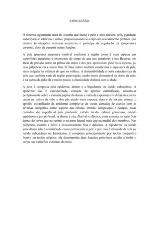 CONCLUSÃO
O sistema tegumentar trata do sistema que inclui a pele e seus anexos, pele, glândulas
sudoríparas e sebáceas e unhas; proporcionando ao corpo um revestimento protetor, que
contém terminações nervosas sensitivas e participa da regulação da temperatura
corporal, além de cumprir outras funções.
A pele apresenta espessura variável conforme a região como é mais espessa nas
superfícies anteriores e extensoras do corpo do que nas anteriores e nas flexoras, em
áreas de pressão como na palma das mãos e dos pés, apresentam pele mais espessa, já,
mas pálpebras ela é muito fina. O fator etário também condiciona a espessura da pele,
mais delgada na infância do que na velhice. A distensibilidade é outra característica da
pele que também varia de região para região, sendo muito distensível no dorso da mão,
e na palma da mão ela é muito pouco, a elasticidade diminui com a idade.
A pele é composta pela epiderme, derme e a hipoderme ou tecido subcutâneo. A
epiderme não é vascularizada, consiste de epitélio estratificado, amolda-se
perfeitamente sobre a camada papilar da derme e varia de espessura em diferentes partes
como na palma da mão e dos pés sendo mais espessa, dura e de textura córnea, o
epitélio estratificado da epiderme compõe-se de varias camadas de acordo com as
diversas categorias, como aspecto das células, textura, composição e posição, essas
camadas são superficial para profundo: estrato lúcido, estrato granuloso, estrato
espinhoso e estrato basal. A derme é rija, flexível e elástica, mais espessa na superfície
dorsal do corpo que na ventral e na parte lateral mais que na medial dos membros. Nas
pálpebras, escroto e pênis é excessivamente fina e delicada. A hipoderme ou tecido
subcutâneo não é considerada como pertencente à pele e por isso é chamada de tela ou
tecido subcutâneo ou hipoderme, é composto principalmente por tecido conjuntivo
frouxo ou tecido adiposo, ela desempenha duas funções principais auxilia a isolar o
corpo das variações extremas do meio.
 
