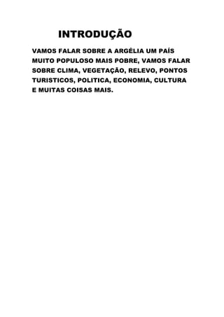 INTRODUÇÃO
VAMOS FALAR SOBRE A ARGÉLIA UM PAÍS
MUITO POPULOSO MAIS POBRE, VAMOS FALAR
SOBRE CLIMA, VEGETAÇÃO, RELEVO, PONTOS
TURISTICOS, POLITICA, ECONOMIA, CULTURA
E MUITAS COISAS MAIS.
 