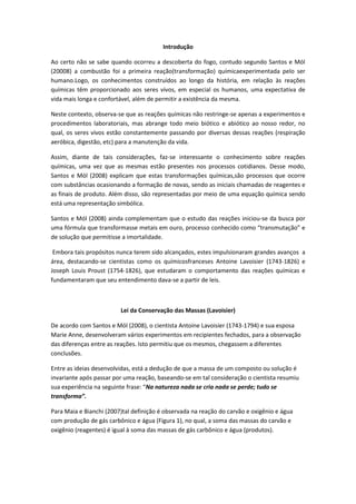 Introdução
Ao certo não se sabe quando ocorreu a descoberta do fogo, contudo segundo Santos e Mól
(20008) a combustão foi a primeira reação(transformação) químicaexperimentada pelo ser
humano.Logo, os conhecimentos construídos ao longo da história, em relação às reações
químicas têm proporcionado aos seres vivos, em especial os humanos, uma expectativa de
vida mais longa e confortável, além de permitir a existência da mesma.
Neste contexto, observa-se que as reações químicas não restringe-se apenas a experimentos e
procedimentos laboratoriais, mas abrange todo meio biótico e abiótico ao nosso redor, no
qual, os seres vivos estão constantemente passando por diversas dessas reações (respiração
aeróbica, digestão, etc) para a manutenção da vida.
Assim, diante de tais considerações, faz-se interessante o conhecimento sobre reações
químicas, uma vez que as mesmas estão presentes nos processos cotidianos. Desse modo,
Santos e Mól (2008) explicam que estas transformações químicas,são processos que ocorre
com substâncias ocasionando a formação de novas, sendo as iniciais chamadas de reagentes e
as finais de produto. Além disso, são representadas por meio de uma equação química sendo
está uma representação simbólica.
Santos e Mól (2008) ainda complementam que o estudo das reações iniciou-se da busca por
uma fórmula que transformasse metais em ouro, processo conhecido como “transmutação” e
de solução que permitisse a imortalidade.
Embora tais propósitos nunca terem sido alcançados, estes impulsionaram grandes avanços a
área, destacando-se cientistas como os químicosfranceses Antoine Lavoisier (1743-1826) e
Joseph Louis Proust (1754-1826), que estudaram o comportamento das reações químicas e
fundamentaram que seu entendimento dava-se a partir de leis.
Lei da Conservação das Massas (Lavoisier)
De acordo com Santos e Mól (2008), o cientista Antoine Lavoisier (1743-1794) e sua esposa
Marie Anne, desenvolveram vários experimentos em recipientes fechados, para a observação
das diferenças entre as reações. Isto permitiu que os mesmos, chegassem a diferentes
conclusões.
Entre as ideias desenvolvidas, está a dedução de que a massa de um composto ou solução é
invariante após passar por uma reação, baseando-se em tal consideração o cientista resumiu
sua experiência na seguinte frase: “Na natureza nada se cria nada se perde; tudo se
transforma”.
Para Maia e Bianchi (2007)tal definição é observada na reação do carvão e oxigênio e água
com produção de gás carbônico e água (Figura 1), no qual, a soma das massas do carvão e
oxigênio (reagentes) é igual à soma das massas de gás carbônico e água (produtos).
 