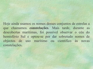 Hoje ainda usamos os nomes desses conjuntos de estrelas a
que chamamos constelações. Mais tarde, durante as
descobertas marítimas, foi possível observar o céu do
hemisfério Sul e optou-se por dar sobretudo nomes de
objectos de uso marítimo ou científico às novas
constelações.
 