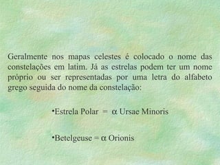 Geralmente nos mapas celestes é colocado o nome das
constelações em latim. Já as estrelas podem ter um nome
próprio ou ser representadas por uma letra do alfabeto
grego seguida do nome da constelação:
•Estrela Polar = α Ursae Minoris
•Betelgeuse = α Orionis
 