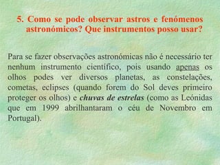 5. Como se pode observar astros e fenómenos
astronómicos? Que instrumentos posso usar?
Para se fazer observações astronómicas não é necessário ter
nenhum instrumento científico, pois usando apenas os
olhos podes ver diversos planetas, as constelações,
cometas, eclipses (quando forem do Sol deves primeiro
proteger os olhos) e chuvas de estrelas (como as Leónidas
que em 1999 abrilhantaram o céu de Novembro em
Portugal).
 