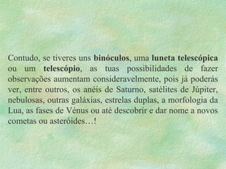 Contudo, se tiveres uns binóculos, uma luneta telescópica
ou um telescópio, as tuas possibilidades de fazer
observações aumentam consideravelmente, pois já poderás
ver, entre outros, os anéis de Saturno, satélites de Júpiter,
nebulosas, outras galáxias, estrelas duplas, a morfologia da
Lua, as fases de Vénus ou até descobrir e dar nome a novos
cometas ou asteróides…!
 