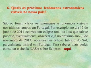 6. Quais os próximos fenómenos astronómicos
visíveis no nosso país?
São ou foram vários os fenómenos astronómicos visíveis
nos últimos tempos em Portugal. Por exemplo, no dia 15 de
junho de 2011 ocorreu um eclipse total da Lua que talvez
pudeste, eventualmente, observar e já no próximo ano (3 de
novembro de 2013) ocorrerá um eclipse híbrido do Sol,
parcialmente visível em Portugal. Para saberes mais podes
consultar o site da NASA sobre Eclipses – aquiaqui.
 