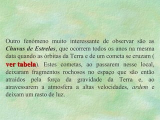 Outro fenómeno muito interessante de observar são as
Chuvas de Estrelas, que ocorrem todos os anos na mesma
data quando as órbitas da Terra e de um cometa se cruzam (
ver tabelaver tabela). Estes cometas, ao passarem nesse local,
deixaram fragmentos rochosos no espaço que são então
atraídos pela força da gravidade da Terra e, ao
atravessarem a atmosfera a altas velocidades, ardem e
deixam um rasto de luz.
 