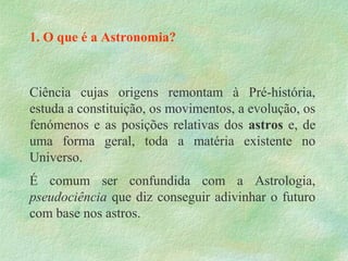 1. O que é a Astronomia?
Ciência cujas origens remontam à Pré-história,
estuda a constituição, os movimentos, a evolução, os
fenómenos e as posições relativas dos astros e, de
uma forma geral, toda a matéria existente no
Universo.
É comum ser confundida com a Astrologia,
pseudociência que diz conseguir adivinhar o futuro
com base nos astros.
 