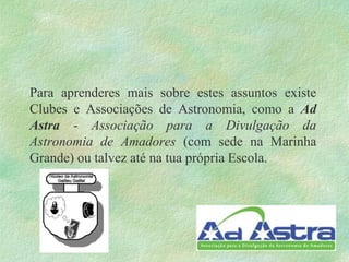 Para aprenderes mais sobre estes assuntos existe
Clubes e Associações de Astronomia, como a Ad
Astra - Associação para a Divulgação da
Astronomia de Amadores (com sede na Marinha
Grande) ou talvez até na tua própria Escola.
 