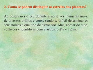 2. Como se podem distinguir as estrelas dos planetas?
Ao observares o céu durante a noite vês inúmeras luzes,
de diversos brilhos e cores, sendo-te difícil determinar os
seus nomes e que tipo de astros são. Mas, apesar de tudo,
conheces e identificas bem 2 astros: o Sol e a Lua.
 