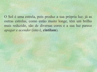 O Sol é uma estrela, pois produz a sua própria luz; já as
outras estrelas, como estão muito longe, têm um brilho
mais reduzido, são de diversas cores e a sua luz parece
apagar e acender (isto é, cintilam).
 
