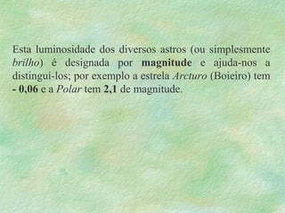 Esta luminosidade dos diversos astros (ou simplesmente
brilho) é designada por magnitude e ajuda-nos a
distinguí-los; por exemplo a estrela Arcturo (Boieiro) tem
- 0,06 e a Polar tem 2,1 de magnitude.
 