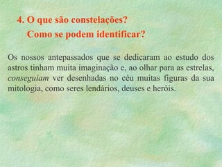 4. O que são constelações?
Como se podem identificar?
Os nossos antepassados que se dedicaram ao estudo dos
astros tinham muita imaginação e, ao olhar para as estrelas,
conseguiam ver desenhadas no céu muitas figuras da sua
mitologia, como seres lendários, deuses e heróis.
 