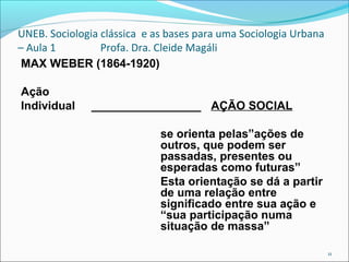 UNEB. Sociologia clássica e as bases para uma Sociologia Urbana
– Aula 1 Profa. Dra. Cleide Magáli
MAX WEBER (1864-1920)
Ação
Individual _________________ AÇÃO SOCIAL
se orienta pelas”ações de
outros, que podem ser
passadas, presentes ou
esperadas como futuras”
Esta orientação se dá a partir
de uma relação entre
significado entre sua ação e
“sua participação numa
situação de massa”
11
 