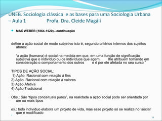 UNEB. Sociologia clássica e as bases para uma Sociologia Urbana
– Aula 1 Profa. Dra. Cleide Magáli
 MAX WEBER (1864-1920)...continuação
define a ação social de modo subjetivo isto é, segundo critérios internos dos sujeitos
atores:
“a ação (humana) é social na medida em que, em uma função de significação
subjetiva que o indivíduo ou os indivíduos que agem lhe atribuem tomando em
consideração o comportamento dos outros e é por ele afetada no seu curso ”
TIPOS DE AÇÃO SOCIAL:
1) Ação Racional com relação à fins
2) Ação Racional com relação à valores
3) Ação Afetiva
4) Ação Tradicional
Obs.: São “tipos conceituais puros”, na realidade a ação social pode ser orientada por
um ou mais tipos
ex.: todo indivíduo elabora um projeto de vida, mas esse projeto só se realiza no ‘social’
que é modificado  
12
 