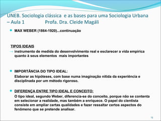 UNEB. Sociologia clássica e as bases para uma Sociologia Urbana
– Aula 1 Profa. Dra. Cleide Magáli
 MAX WEBER (1864-1920)...continuação
TIPOS IDEAIS
→ instrumento de medida do desenvolvimento real e esclarecer a vida empírica
quanto à seus elementos mais importantes
 IMPORTÂNCIA DO TIPO IDEAL:
Elaborar as hipóteses, com base numa imaginação nítida da experiência e
disciplinada por um método rigoroso.
 DIFERENÇA ENTRE TIPO IDEAL E CONCEITO:
O tipo ideal, segundo Weber, diferencia-se do conceito, porque não se contenta
em selecionar a realidade, mas também a enriquece. O papel do cientista
consiste em ampliar certas qualidades e fazer ressaltar certos aspectos do
fenômeno que se pretende analisar.
13
 