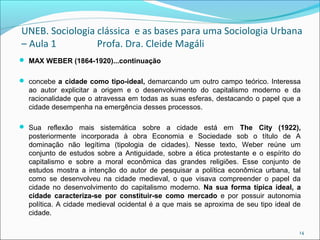UNEB. Sociologia clássica e as bases para uma Sociologia Urbana
– Aula 1 Profa. Dra. Cleide Magáli
 MAX WEBER (1864-1920)...continuação
 concebe a cidade como tipo-ideal, demarcando um outro campo teórico. Interessa
ao autor explicitar a origem e o desenvolvimento do capitalismo moderno e da
racionalidade que o atravessa em todas as suas esferas, destacando o papel que a
cidade desempenha na emergência desses processos.
 Sua reflexão mais sistemática sobre a cidade está em The City (1922),
posteriormente incorporada à obra Economia e Sociedade sob o título de A
dominação não legítima (tipologia de cidades). Nesse texto, Weber reúne um
conjunto de estudos sobre a Antiguidade, sobre a ética protestante e o espírito do
capitalismo e sobre a moral econômica das grandes religiões. Esse conjunto de
estudos mostra a intenção do autor de pesquisar a política econômica urbana, tal
como se desenvolveu na cidade medieval, o que visava compreender o papel da
cidade no desenvolvimento do capitalismo moderno. Na sua forma típica ideal, a
cidade caracteriza-se por constituir-se como mercado e por possuir autonomia
política. A cidade medieval ocidental é a que mais se aproxima de seu tipo ideal de
cidade.
14
 