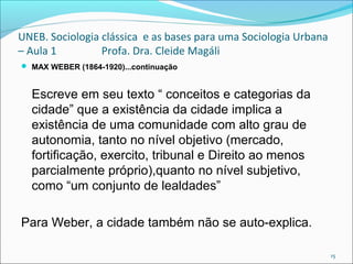 UNEB. Sociologia clássica e as bases para uma Sociologia Urbana
– Aula 1 Profa. Dra. Cleide Magáli
 MAX WEBER (1864-1920)...continuação
Escreve em seu texto “ conceitos e categorias da
cidade” que a existência da cidade implica a
existência de uma comunidade com alto grau de
autonomia, tanto no nível objetivo (mercado,
fortificação, exercito, tribunal e Direito ao menos
parcialmente próprio),quanto no nível subjetivo,
como “um conjunto de lealdades”
Para Weber, a cidade também não se auto-explica.
15
 