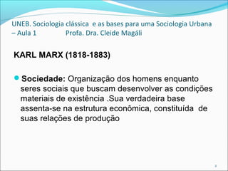 UNEB. Sociologia clássica e as bases para uma Sociologia Urbana
– Aula 1 Profa. Dra. Cleide Magáli
KARL MARX (1818-1883)
Sociedade: Organização dos homens enquanto
seres sociais que buscam desenvolver as condições
materiais de existência .Sua verdadeira base
assenta-se na estrutura econômica, constituída de
suas relações de produção
2
 