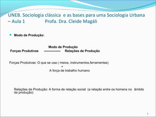 UNEB. Sociologia clássica e as bases para uma Sociologia Urbana
– Aula 1 Profa. Dra. Cleide Magáli
 Modo de Produção:
Modo de Produção
Forças Produtivas --------------- Relações de Produção
Forças Produtivas: O que se usa ( meios, instrumentos,ferramentas)
+
A força de trabalho humano
Relações de Produção: A forma de relação social (a relação entre os homens no âmbito
da produção)
3
 