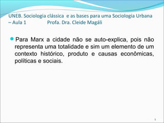 UNEB. Sociologia clássica e as bases para uma Sociologia Urbana
– Aula 1 Profa. Dra. Cleide Magáli
Para Marx a cidade não se auto-explica, pois não
representa uma totalidade e sim um elemento de um
contexto histórico, produto e causas econômicas,
políticas e sociais.
5
 