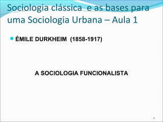 Sociologia clássica e as bases para
uma Sociologia Urbana – Aula 1
ÉMILE DURKHEIM (1858-1917)
A SOCIOLOGIA FUNCIONALISTA
6
 