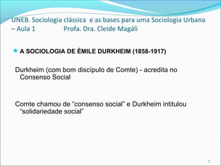 UNEB. Sociologia clássica e as bases para uma Sociologia Urbana
– Aula 1 Profa. Dra. Cleide Magáli
A SOCIOLOGIA DE ÉMILE DURKHEIM (1858-1917)
Durkheim (com bom discípulo de Comte) - acredita no
Consenso Social
Comte chamou de “consenso social” e Durkheim intitulou
“solidariedade social”
 
 
7
 