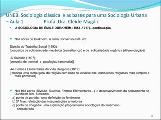 UNEB. Sociologia clássica e as bases para uma Sociologia Urbana
– Aula 1 Profa. Dra. Cleide Magáli
 A SOCIOLOGIA DE ÉMILE DURKHEIM (1858-1917)...continuação
 Nas obras de Durkheim, o tema Consenso está em:
Divisão do Trabalho Social (1893) :
[conceitos de solidariedade mecânica (semelhança) e de solidariedade orgânica (diferenciação)]
-O Suicídio (1897):
[conceito de normal e patológico (anomalia)]
-As Formas Elementares da Vida Religiosa (1912):
[ elabora uma teoria geral da religião com base na análise das instituições religiosas mais simples e
mais primitivas]
 Nas três obras (Divisão, Suicídio, Formas Elementares...) o desenvolvimento do pensamento de
Durkheim tem o mesmo
a) ponto de partida: uma definição do fenômeno
b) 2ª fase: refutação das interpretações anteriores
c) ponto de chegada: uma explicação propriamente sociológica do fenômeno
considerado
8
 