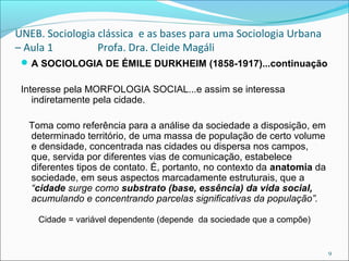 UNEB. Sociologia clássica e as bases para uma Sociologia Urbana
– Aula 1 Profa. Dra. Cleide Magáli
A SOCIOLOGIA DE ÉMILE DURKHEIM (1858-1917)...continuação
Interesse pela MORFOLOGIA SOCIAL...e assim se interessa
indiretamente pela cidade.
Toma como referência para a análise da sociedade a disposição, em
determinado território, de uma massa de população de certo volume
e densidade, concentrada nas cidades ou dispersa nos campos,
que, servida por diferentes vias de comunicação, estabelece
diferentes tipos de contato. É, portanto, no contexto da anatomia da
sociedade, em seus aspectos marcadamente estruturais, que a
“cidade surge como substrato (base, essência) da vida social,
acumulando e concentrando parcelas significativas da população”.
Cidade = variável dependente (depende da sociedade que a compõe)
9
 