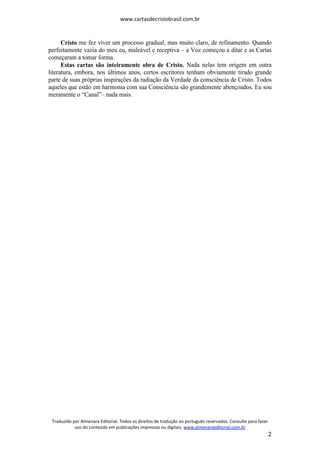 www.cartasdecristobrasil.com.br
Traduzido por Almenara Editorial. Todos os direitos de tradução ao português reservados. Consulte para fazer
uso do conteúdo em publicações impressas ou digitais. www.almenaraeditorial.com.br
2
Cristo me fez viver um processo gradual, mas muito claro, de refinamento. Quando
perfeitamente vazia do meu eu, maleável e receptiva – a Voz começou a ditar e as Cartas
começaram a tomar forma.
Estas cartas são inteiramente obra de Cristo. Nada nelas tem origem em outra
literatura, embora, nos últimos anos, certos escritores tenham obviamente tirado grande
parte de suas próprias inspirações da radiação da Verdade da consciência de Cristo. Todos
aqueles que estão em harmonia com sua Consciência são grandemente abençoados. Eu sou
meramente o “Canal”– nada mais.
 