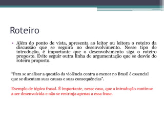 Declaração Faz uma declaração a respeito do assunto para dar início
ao texto. Geralmente, a declaração contém a própria tese.
É inegável o fato de que, na sociedade brasileira
contemporânea, a igualdade de gêneros é algo que existe apenas na
teoria. Medidas como a criação da Lei Maria da Penha e da Delegacia
da Mulher, apesar de auxiliarem na fiscalização contra a violência ao
sexo feminino e na proteção das vítimas, são insuficientes e pouco
eficazes, algo comprovado através da alta taxa de feminicídios
ocorridos em nosso país, além dos enormes índices de relatos de
vítimas de violência.
Trecho da redação nota 1000 de Sofia Dolabela Cunha. Fonte: G1.
 