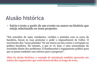 Conceito Inicia o texto com um conceito a respeito do tema abordado
ou de algum assunto que seja relevante para o
desenvolvimento da redação.
O feminismo é o movimento que luta pela igualdade social,
política e econômica dos gêneros. Hodiernamente, muitas conquistas
em prol da garantia dessas igualdades já foram alcançadas – a
exemplo do direito ao voto para as mulheres, adquirido no Governo
Vargas. Entretanto, essas conquistas não foram suficientes para
eliminar o preconceito e a violência existentes na sociedade
brasileira.
Trecho da redação nota 1000 de Julia Guimarães Cunha. Fonte: G1.
 