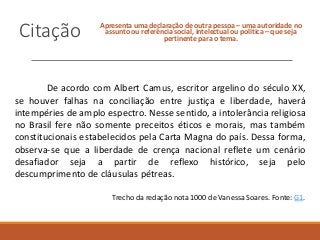 Citação Apresenta uma declaração de outra pessoa – uma autoridade no
assunto ou referência social, intelectual ou política – que seja
pertinente para o tema.
De acordo com Albert Camus, escritor argelino do século XX,
se houver falhas na conciliação entre justiça e liberdade, haverá
intempéries de amplo espectro. Nesse sentido, a intolerância religiosa
no Brasil fere não somente preceitos éticos e morais, mas também
constitucionais estabelecidos pela Carta Magna do país. Dessa forma,
observa-se que a liberdade de crença nacional reflete um cenário
desafiador seja a partir de reflexo histórico, seja pelo
descumprimento de cláusulas pétreas.
Trecho da redação nota 1000 de Vanessa Soares. Fonte: G1.
 