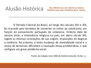 Alusão Histórica Faz referência a um evento ou marco
histórico que seja relevante para o tema.
O Período Colonial do Brasil, ao longo dos séculos XVI e XIX,
foi marcado pela tentativa de converter os índios ao catolicismo, em
função do pensamento português de soberania. Embora date de
séculos atrás, a intolerância religiosa no país, em pleno século XXI,
sugere as mesmas conotações de sua origem: imposições de dogmas
e violência. No entanto, a lenta mudança de mentalidade social e o
receio de denunciar dificultam a resolução dessa problemática, o que
configura um grave problema social.
Trecho da redação nota 1000 de Helário Azevedo. Fonte: G1.
 