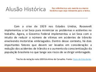 Alusão Histórica Faz referência a um evento ou marco
histórico que seja relevante para o tema.
Com a crise de 1929 nos Estados Unidos, Roosevelt
implementou a Lei Seca para minimizar os problemas e acidentes no
trabalho. Agora, o Governo Federal implementou a Lei Seca com o
intuito de reduzir o número de vítimas em acidentes de trânsito
envolvendo motoristas embriagados. Dentro desse contexto, há dois
importantes fatores que devem ser levados em consideração: a
redução dos acidentes de trânsito e o aumento da conscientização da
população brasileira no que tange aos riscos de se dirigir embriagado.
Trecho da redação nota 1000 de Aline de Carvalho. Fonte: Guia do Estudante.
 