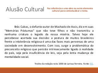 Alusão Cultural Faz referência a uma obra ou outro elemento
cultural para contextualizar o tema.
Brás Cubas, o defunto-autor de Machado de Assis, diz em suas
"Memórias Póstumas" que não teve filhos e não transmitiu a
nenhuma criatura o legado da nossa miséria. Talvez hoje ele
percebesse acertada sua decisão: a postura de muitos brasileiros
frente a intolerância religiosa é uma das faces mais perversas de uma
sociedade em desenvolvimento. Com isso, surge a problemática do
preconceito religioso que persiste intrinsecamente ligado à realidade
do país, seja pela insuficiência de leis, seja pela lenta mudança de
mentalidade social.
Trecho da redação nota 1000 de Larissa Ferreira. Fonte: G1.
 