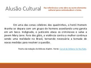 Alusão Cultural Faz referência a uma obra ou outro elemento
cultural para contextualizar o tema.
Em uma das cenas célebres dos quadrinhos, o herói Homem
Aranha se depara com um grupo de homens assediando uma garota
em um beco. Indignado, o justiceiro ataca os criminosos e salva a
jovem Mary Jane. Fora dos gibis, a violência contra a mulher continua
sendo uma realidade no Brasil, tornando necessária a tomada de
novas medidas para resolver a questão.
Trecho da redação de Débora Aladim. Fonte: Canal da Débora no YouTube.
 