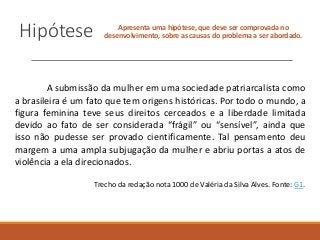 Hipótese Apresenta uma hipótese, que deve ser comprovada no
desenvolvimento, sobre as causas do problema a ser abordado.
A submissão da mulher em uma sociedade patriarcalista como
a brasileira é um fato que tem origens históricas. Por todo o mundo, a
figura feminina teve seus direitos cerceados e a liberdade limitada
devido ao fato de ser considerada “frágil” ou “sensível”, ainda que
isso não pudesse ser provado cientificamente. Tal pensamento deu
margem a uma ampla subjugação da mulher e abriu portas a atos de
violência a ela direcionados.
Trecho da redação nota 1000 de Valéria da Silva Alves. Fonte: G1.
 