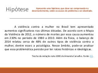 Hipótese Apresenta uma hipótese, que deve ser comprovada no
desenvolvimento, sobre as causas do problema a ser abordado.
A violência contra a mulher no Brasil tem apresentado
aumentos significativos nas últimas décadas. De acordo com o Mapa
da Violência de 2012, o número de mortes por essa causa aumentou
em 230% no período de 1980 a 2010. Além da física, o balanço de
2014 relatou cerca de 48% de outros tipos de violência contra a
mulher, dentre esses a psicológica. Nesse âmbito, pode-se analisar
que essa problemática persiste por ter raízes históricas e ideológicas.
Trecho da redação nota 1000 de Amanda Carvalho. Fonte: G1.
 