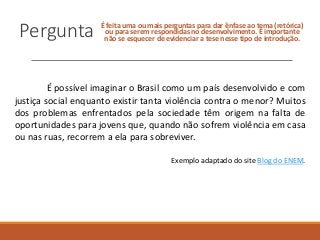 Pergunta É feita uma ou mais perguntas para dar ênfase ao tema (retórica)
ou para serem respondidas no desenvolvimento. É importante
não se esquecer de evidenciar a tese nesse tipo de introdução.
É possível imaginar o Brasil como um país desenvolvido e com
justiça social enquanto existir tanta violência contra o menor? Muitos
dos problemas enfrentados pela sociedade têm origem na falta de
oportunidades para jovens que, quando não sofrem violência em casa
ou nas ruas, recorrem a ela para sobreviver.
Exemplo adaptado do site Blog do ENEM.
 