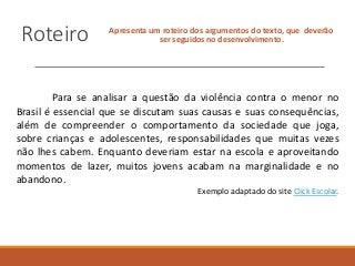 Roteiro Apresenta um roteiro dos argumentos do texto, que deverão
ser seguidos no desenvolvimento.
Para se analisar a questão da violência contra o menor no
Brasil é essencial que se discutam suas causas e suas consequências,
além de compreender o comportamento da sociedade que joga,
sobre crianças e adolescentes, responsabilidades que muitas vezes
não lhes cabem. Enquanto deveriam estar na escola e aproveitando
momentos de lazer, muitos jovens acabam na marginalidade e no
abandono.
Exemplo adaptado do site Click Escolar.
 