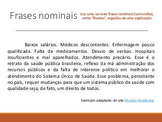 Frases nominais Usa uma ou mais frases nominais (sem verbo),
como “flashes”, seguidas de uma explicação.
Baixos salários. Médicos descontentes. Enfermagem pouco
qualificada. Falta de medicamentos. Desvio de verbas. Hospitais
insuficientes e mal aparelhados. Atendimento precário. Esse é o
retrato da saúde pública brasileira, reflexo da má administração dos
recursos públicos e da falta de interesse político em melhorar o
atendimento do Sistema Único de Saúde. Esse problema, persistente
no país, requer mudanças para que um sistema público de saúde com
qualidade seja, de fato, um direito de todos.
Exemplo adaptado do site Mundo Vestibular.
 