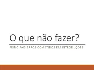 O que não fazer?
PRINCIPAIS ERROS COMETIDOS EM INTRODUÇÕES
 